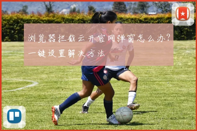 浏览器拦截云开官网弹窗怎么办？一键设置解决方法