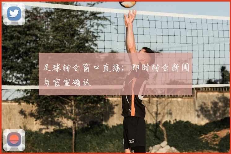 足球转会窗口直播：即时转会新闻与官宣确认