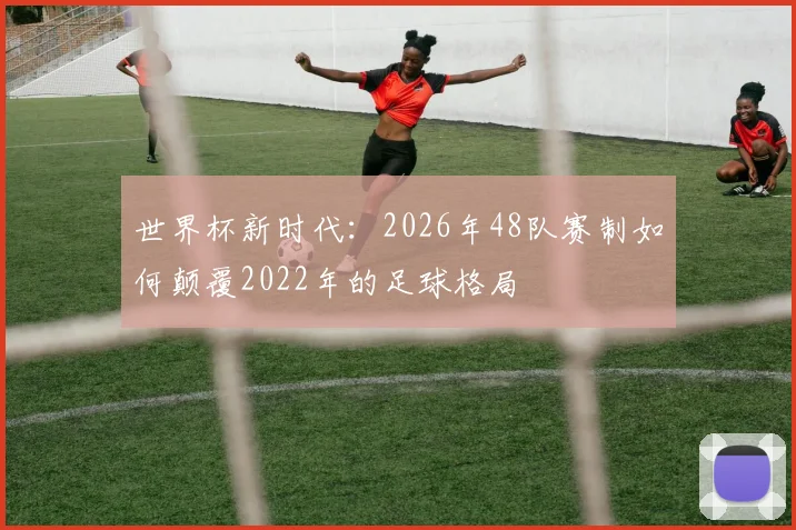世界杯新时代：2026年48队赛制如何颠覆2022年的足球格局