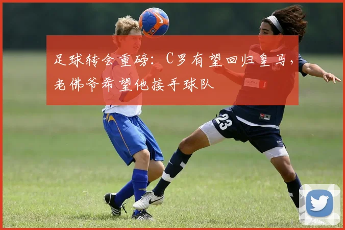 足球转会重磅：C罗有望回归皇马，老佛爷希望他接手球队