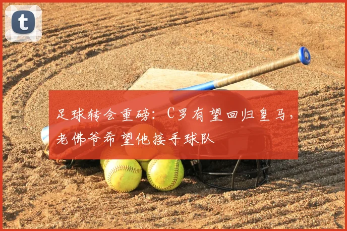 足球转会重磅：C罗有望回归皇马，老佛爷希望他接手球队