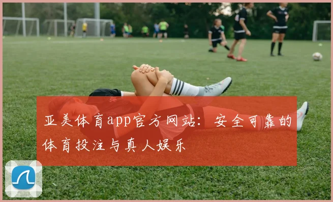 亚美体育app官方网站：安全可靠的体育投注与真人娱乐