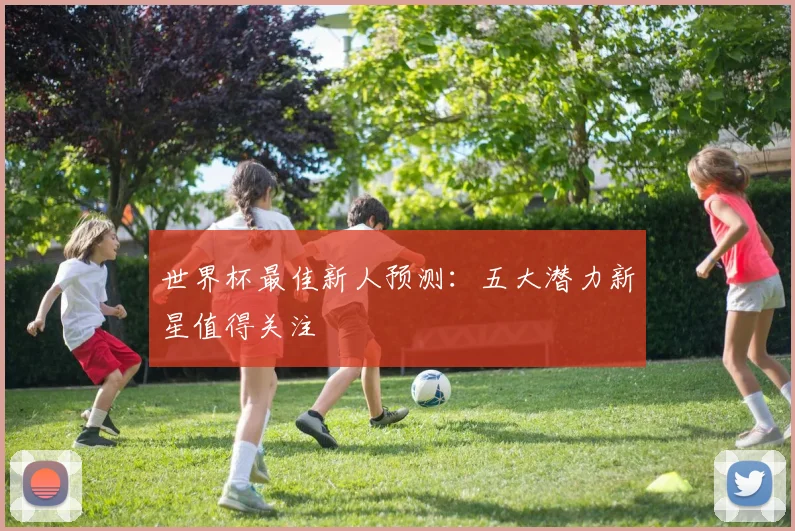 世界杯最佳新人预测：五大潜力新星值得关注